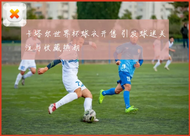卡塔尔世界杯球衣开售 引发球迷关注与收藏热潮