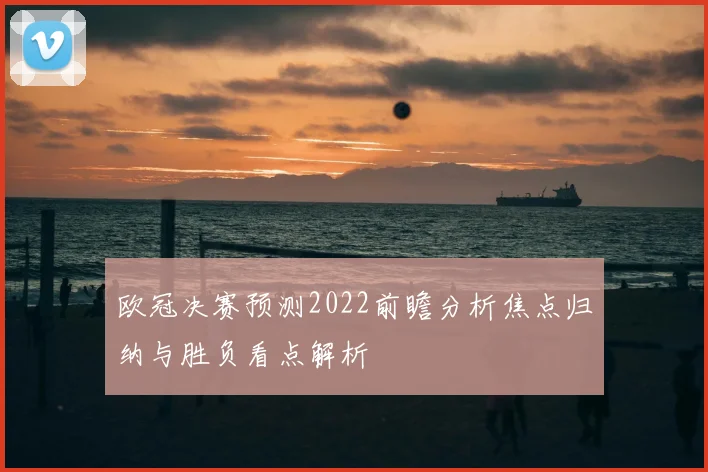 欧冠决赛预测2022前瞻分析焦点归纳与胜负看点解析
