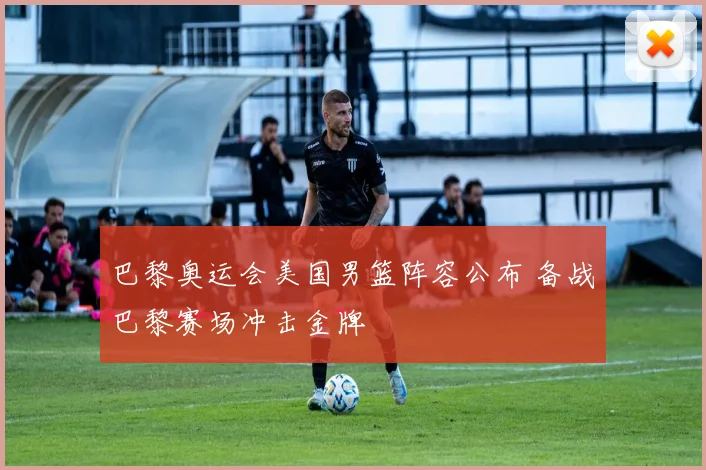 巴黎奥运会美国男篮阵容公布 备战巴黎赛场冲击金牌