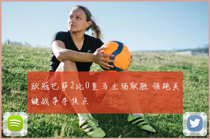 欧冠巴萨2比0皇马主场取胜 领跑关键战争夺焦点