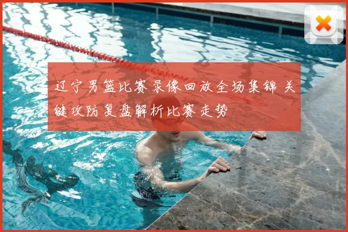 辽宁男篮比赛录像回放全场集锦 关键攻防复盘解析比赛走势