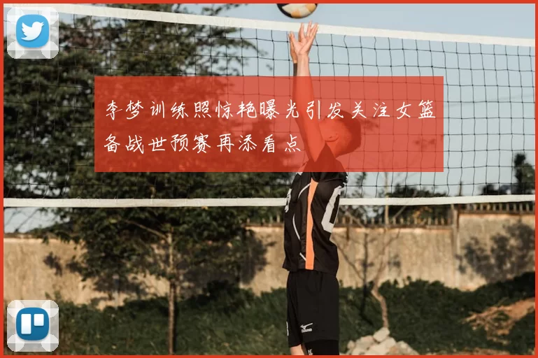 李梦训练照惊艳曝光引发关注女篮备战世预赛再添看点