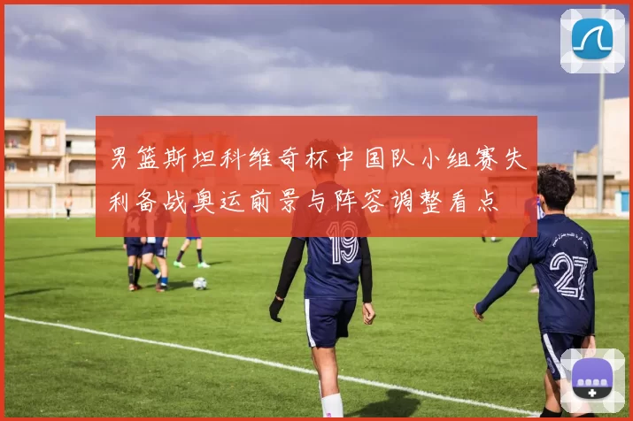 男篮斯坦科维奇杯中国队小组赛失利备战奥运前景与阵容调整看点