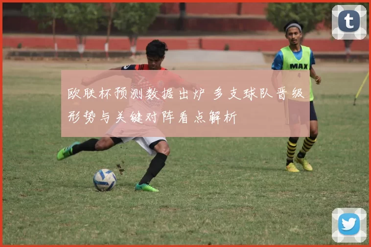 欧联杯预测数据出炉 多支球队晋级形势与关键对阵看点解析