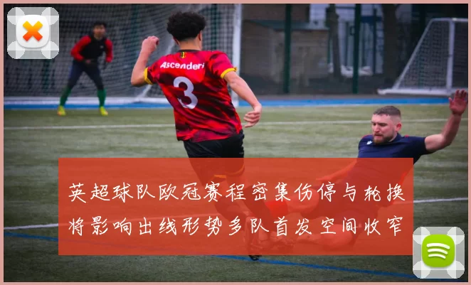 英超球队欧冠赛程密集伤停与轮换将影响出线形势多队首发空间收窄