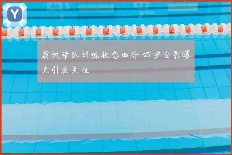 翁帆带队训练状态回升 四岁合影曝光引发关注