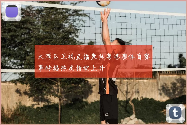 大湾区卫视直播聚焦粤港澳体育赛事转播热度持续上升
