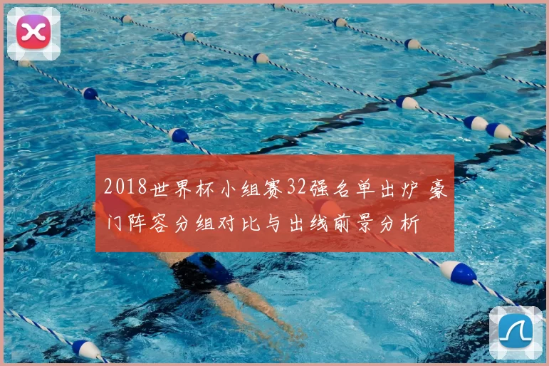 2018世界杯小组赛32强名单出炉 豪门阵容分组对比与出线前景分析
