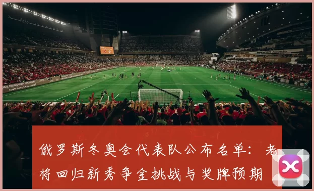 俄罗斯冬奥会代表队公布名单：老将回归新秀争金挑战与奖牌预期