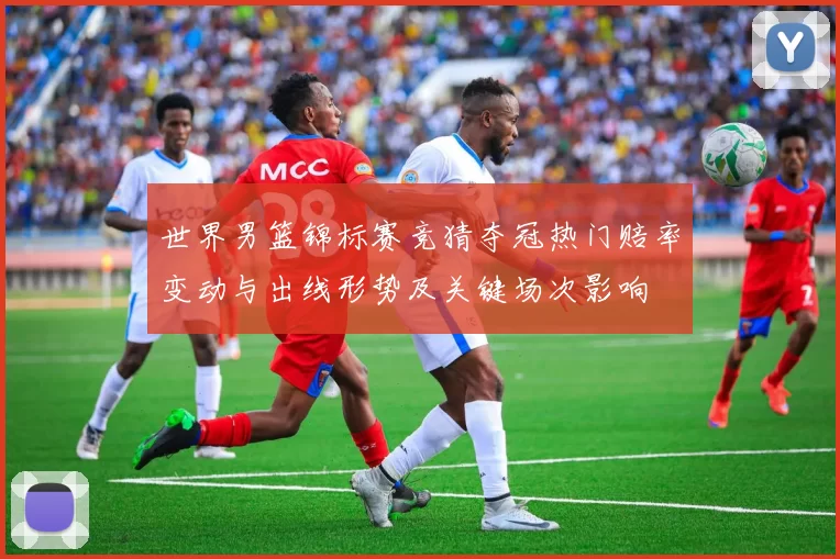 世界男篮锦标赛竞猜夺冠热门赔率变动与出线形势及关键场次影响