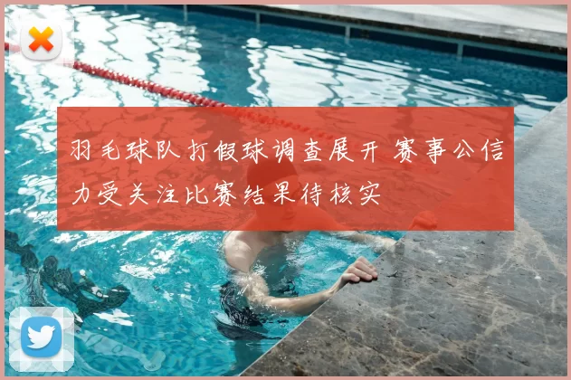 羽毛球队打假球调查展开 赛事公信力受关注比赛结果待核实