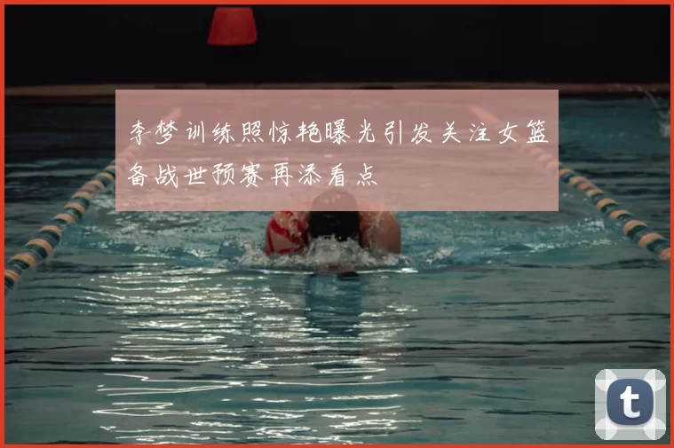 李梦训练照惊艳曝光引发关注女篮备战世预赛再添看点