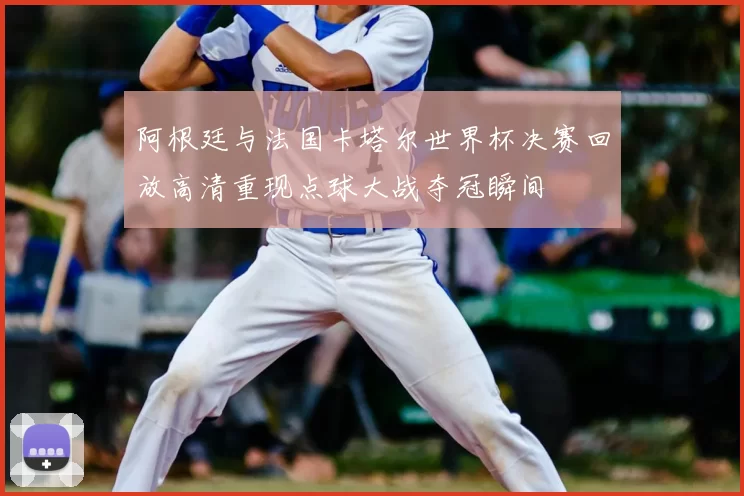 阿根廷与法国卡塔尔世界杯决赛回放高清重现点球大战夺冠瞬间