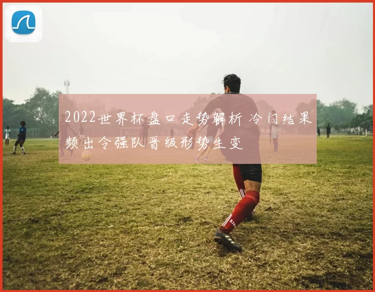 2022世界杯盘口走势解析 冷门结果频出令强队晋级形势生变