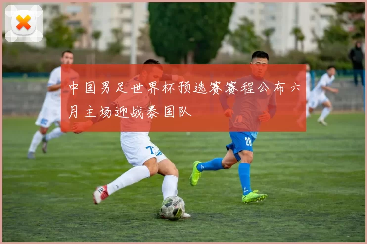 中国男足世界杯预选赛赛程公布六月主场迎战泰国队