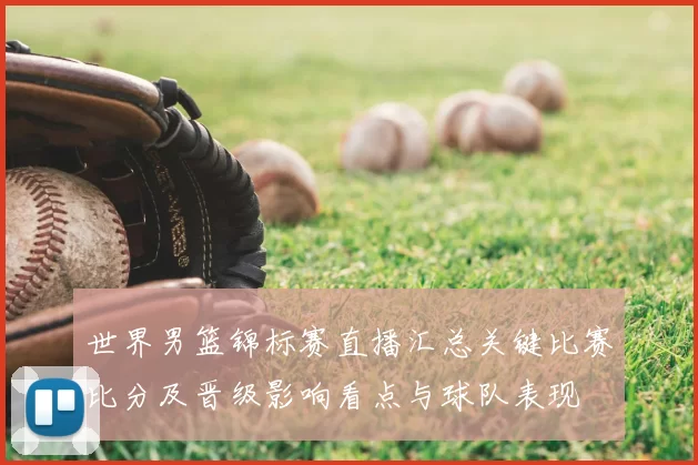 世界男篮锦标赛直播汇总关键比赛比分及晋级影响看点与球队表现