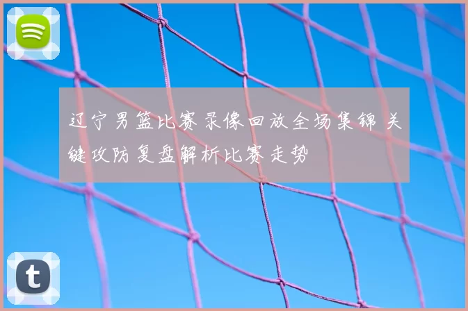 辽宁男篮比赛录像回放全场集锦 关键攻防复盘解析比赛走势