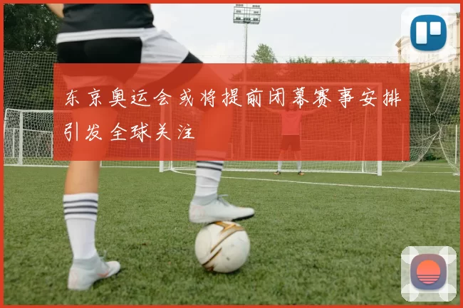 东京奥运会或将提前闭幕赛事安排引发全球关注
