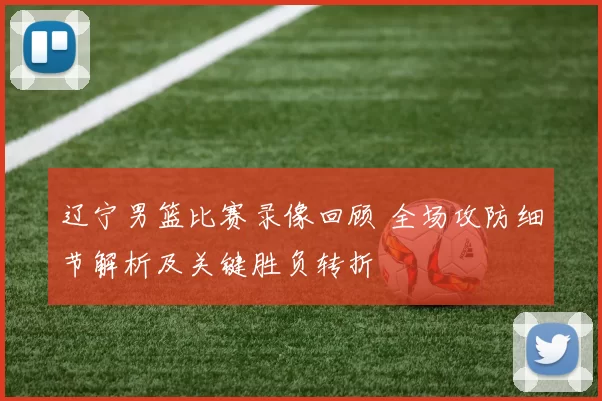 辽宁男篮比赛录像回顾 全场攻防细节解析及关键胜负转折