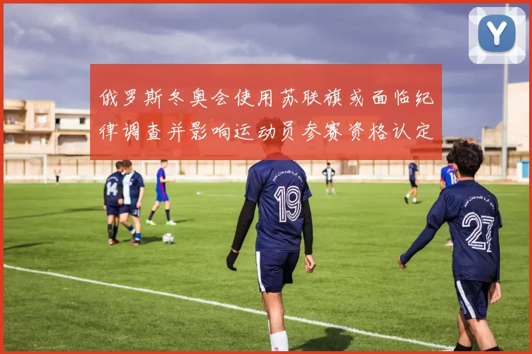 俄罗斯冬奥会使用苏联旗或面临纪律调查并影响运动员参赛资格认定