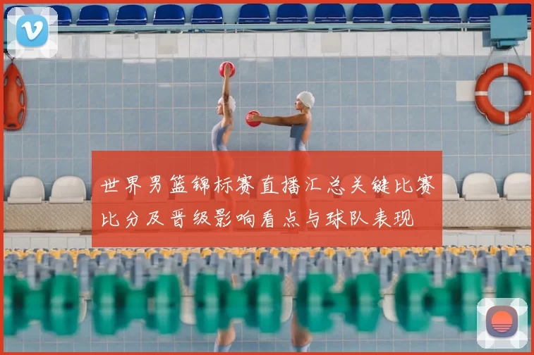 世界男篮锦标赛直播汇总关键比赛比分及晋级影响看点与球队表现