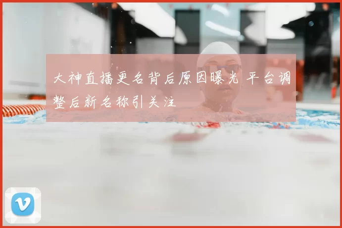 大神直播更名背后原因曝光 平台调整后新名称引关注