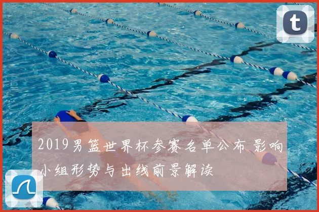2019男篮世界杯参赛名单公布 影响小组形势与出线前景解读