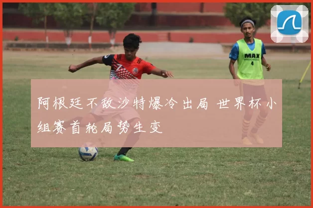 阿根廷不敌沙特爆冷出局 世界杯小组赛首轮局势生变