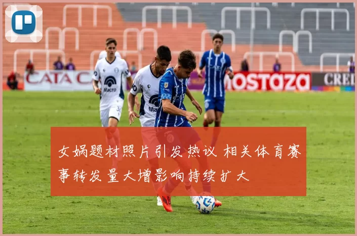 女娲题材照片引发热议 相关体育赛事转发量大增影响持续扩大
