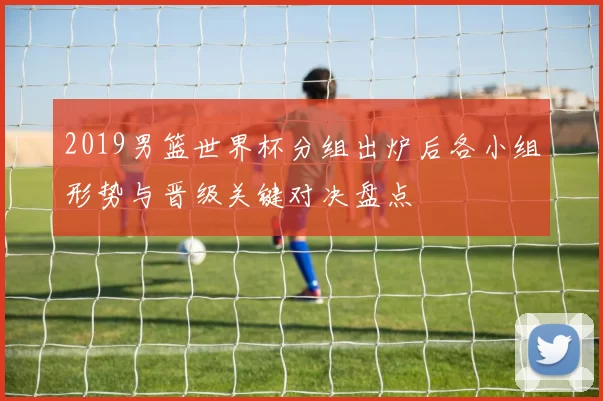 2019男篮世界杯分组出炉后各小组形势与晋级关键对决盘点