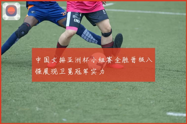 中国女排亚洲杯小组赛全胜晋级八强展现卫冕冠军实力