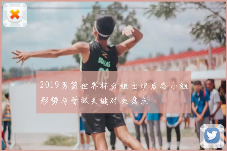 2019男篮世界杯分组出炉后各小组形势与晋级关键对决盘点
