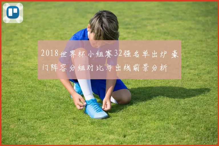 2018世界杯小组赛32强名单出炉 豪门阵容分组对比与出线前景分析