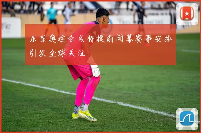东京奥运会或将提前闭幕赛事安排引发全球关注